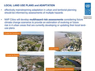 LOCAL LAND USE PLANS and ADAPTATION
• effectively mainstreaming adaptation in urban and territorial planning
should be informed by assessments of multiple hazards
• NAP Cities will develop multihazard risk assessments considering future
climate change scenarios to provide an estimation of evolving or future
risk in 4 urban areas that are currently developing or updating their local land-
use plans
Ciudad de Canelones
Ciudad de Rivera
 