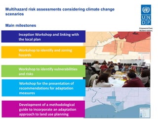 Multihazard risk assessments considering climate change
scenarios
Main milestones
Workshop to identify vulnerabilities
and risks
Workshop for the presentation of
recommendations for adaptation
measures
Development of a methodological guide to
incorporate an adaptation approach to land use
planning
Workshop to identify and zoning
threats
Inception Workshop and links with the
local plan
Workshop to identify vulnerabilities
and risks
Workshop for the presentation of
recommendations for adaptation
measures
Development of a methodological
guide to incorporate an adaptation
approach to land use planning
Workshop to identify and zoning
hazards
Inception Workshop and linking with
the local plan
 