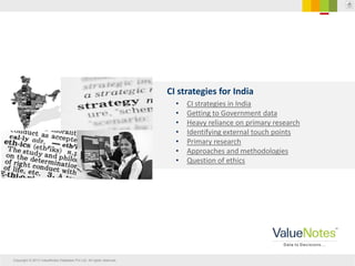 Copyright © 2013 ValueNotes Database Pvt Ltd. All rights reserved.
CI strategies for India
• CI strategies in India
• Getting to Government data
• Heavy reliance on primary research
• Identifying external touch points
• Primary research
• Approaches and methodologies
• Question of ethics
 