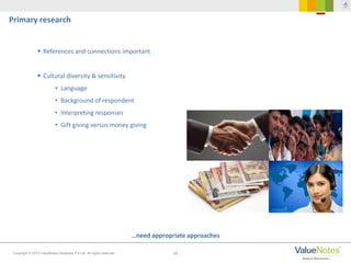 24Copyright © 2013 ValueNotes Database Pvt Ltd. All rights reserved.
…need appropriate approaches
Primary research
 References and connections important
 Cultural diversity & sensitivity
• Language
• Background of respondent
• Interpreting responses
• Gift giving versus money giving
 