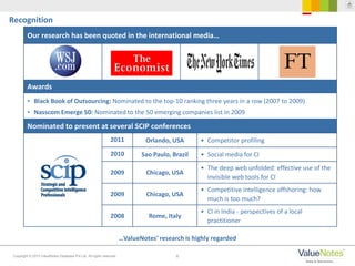 6Copyright © 2013 ValueNotes Database Pvt Ltd. All rights reserved.
…ValueNotes’ research is highly regarded
Recognition
Our research has been quoted in the international media…
Awards
• Black Book of Outsourcing: Nominated to the top-10 ranking three years in a row (2007 to 2009)
• Nasscom Emerge 50: Nominated to the 50 emerging companies list in 2009
Nominated to present at several SCIP conferences
2011 Orlando, USA • Competitor profiling
2010 Sao Paulo, Brazil • Social media for CI
2009 Chicago, USA
• The deep web unfolded: effective use of the
invisible web tools for CI
2009 Chicago, USA
• Competitive intelligence offshoring: how
much is too much?
2008 Rome, Italy
• CI in India - perspectives of a local
practitioner
 