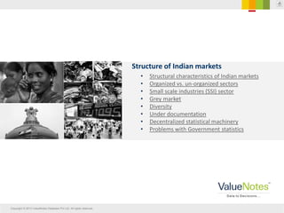Copyright © 2013 ValueNotes Database Pvt Ltd. All rights reserved.
Structure of Indian markets
• Structural characteristics of Indian markets
• Organized vs. un-organized sectors
• Small scale industries (SSI) sector
• Grey market
• Diversity
• Under documentation
• Decentralized statistical machinery
• Problems with Government statistics
 