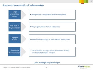 8Copyright © 2013 ValueNotes Database Pvt Ltd. All rights reserved.
…pose challenges for performing CI
Structural characteristics of Indian markets
Large
unorganized
sector
High level of
fragmentation
Large grey
market
 Unorganized - unregistered and/or unregulated
 Very large number of small enterprises
 Goods/services bought or sold, without paying taxes
Low level of
documentation
 Data/statistics on large chunks of economic activity
is not collected and/or collated
 