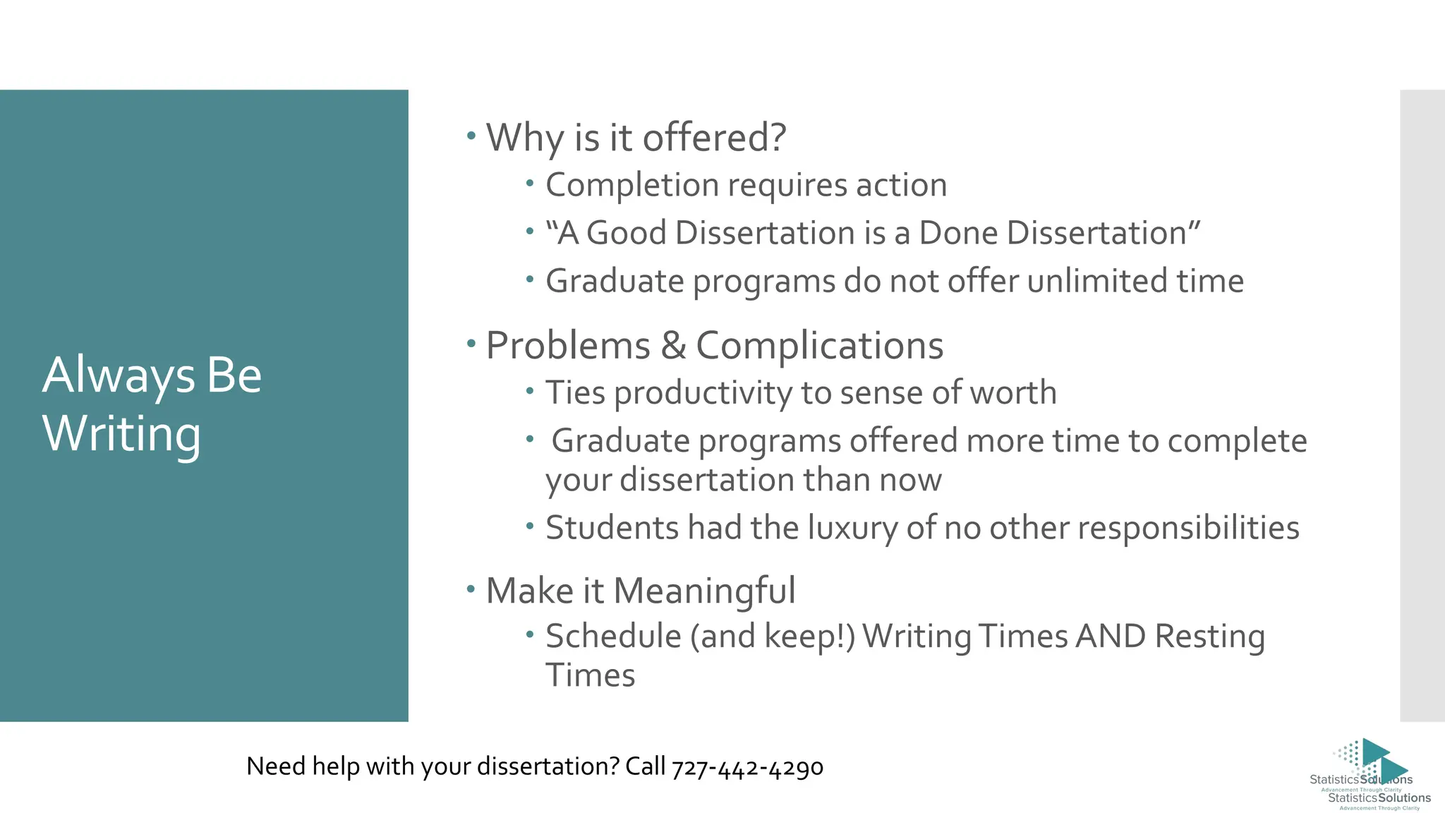 Always Be
Writing
 Why is it offered?
 Completion requires action
 “A Good Dissertation is a Done Dissertation”
 Graduate programs do not offer unlimited time
 Problems & Complications
 Ties productivity to sense of worth
 Graduate programs offered more time to complete
your dissertation than now
 Students had the luxury of no other responsibilities
 Make it Meaningful
 Schedule (and keep!)WritingTimes AND Resting
Times
Need help with your dissertation? Call 727-442-4290
 