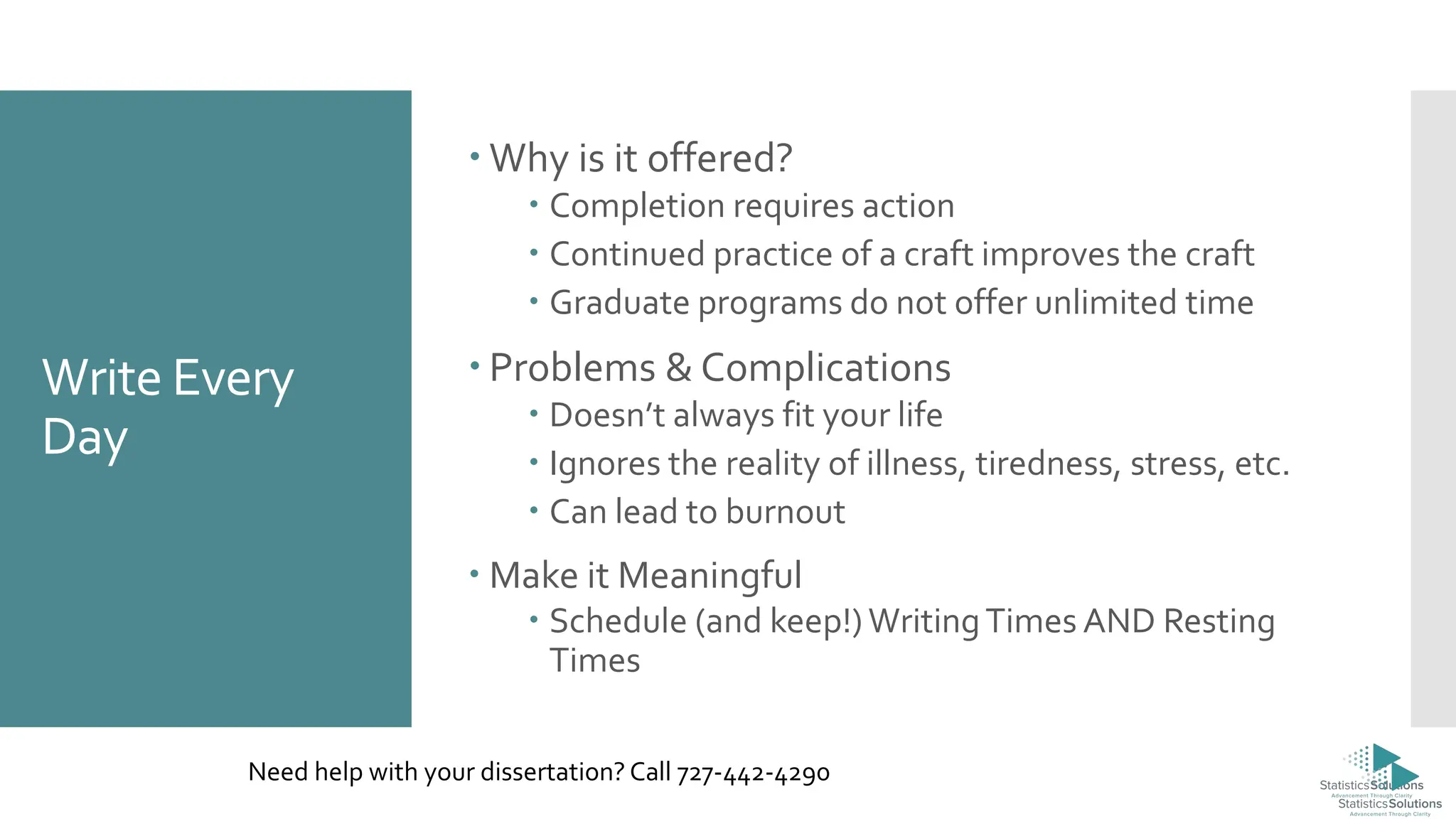 Write Every
Day
 Why is it offered?
 Completion requires action
 Continued practice of a craft improves the craft
 Graduate programs do not offer unlimited time
 Problems & Complications
 Doesn’t always fit your life
 Ignores the reality of illness, tiredness, stress, etc.
 Can lead to burnout
 Make it Meaningful
 Schedule (and keep!)WritingTimes AND Resting
Times
Need help with your dissertation? Call 727-442-4290
 