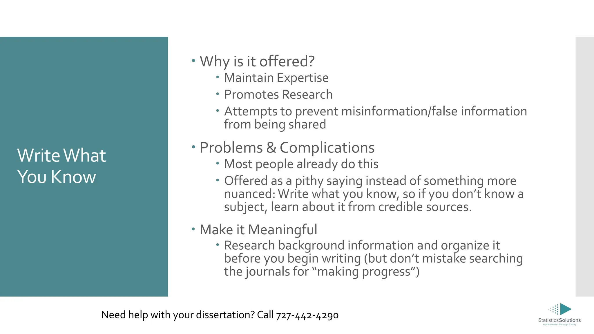 WriteWhat
You Know
 Why is it offered?
 Maintain Expertise
 Promotes Research
 Attempts to prevent misinformation/false information
from being shared
 Problems & Complications
 Most people already do this
 Offered as a pithy saying instead of something more
nuanced:Write what you know, so if you don’t know a
subject, learn about it from credible sources.
 Make it Meaningful
 Research background information and organize it
before you begin writing (but don’t mistake searching
the journals for “making progress”)
Need help with your dissertation? Call 727-442-4290
 