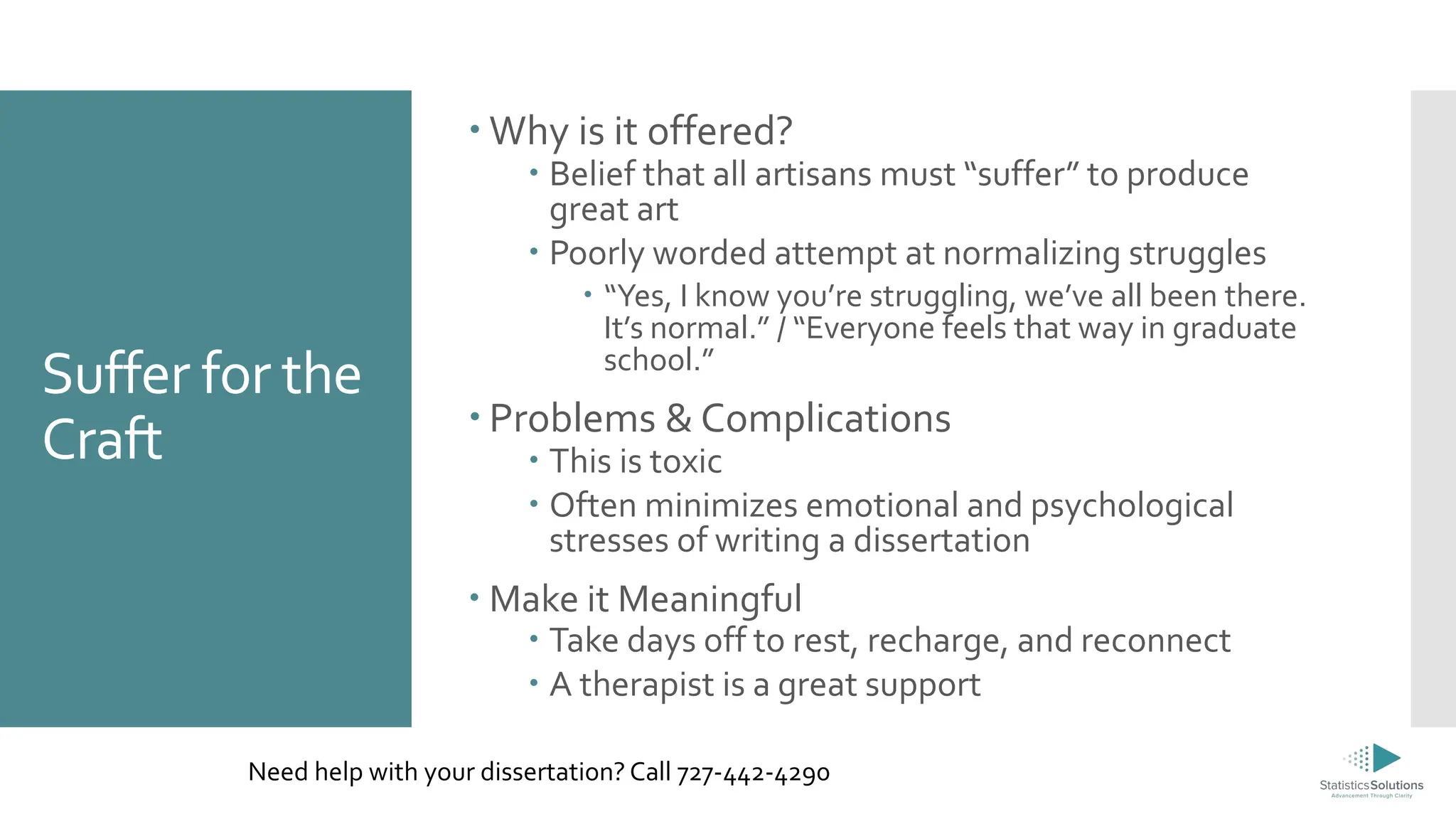 Suffer for the
Craft
 Why is it offered?
 Belief that all artisans must “suffer” to produce
great art
 Poorly worded attempt at normalizing struggles
 “Yes, I know you’re struggling, we’ve all been there.
It’s normal.” / “Everyone feels that way in graduate
school.”
 Problems & Complications
 This is toxic
 Often minimizes emotional and psychological
stresses of writing a dissertation
 Make it Meaningful
 Take days off to rest, recharge, and reconnect
 A therapist is a great support
Need help with your dissertation? Call 727-442-4290
 