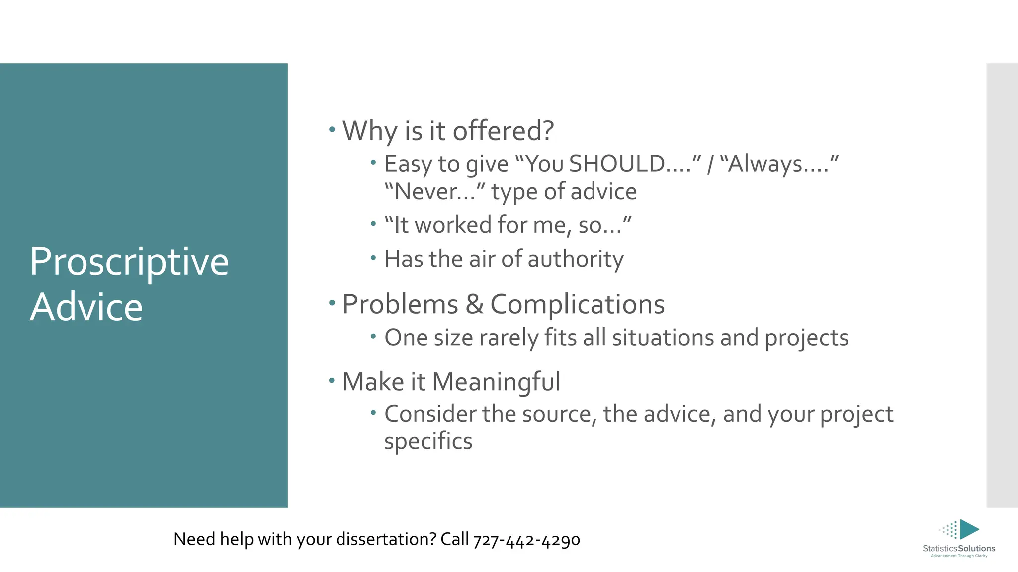 Proscriptive
Advice
 Why is it offered?
 Easy to give “You SHOULD….” / “Always....”
“Never…” type of advice
 “It worked for me, so…”
 Has the air of authority
 Problems & Complications
 One size rarely fits all situations and projects
 Make it Meaningful
 Consider the source, the advice, and your project
specifics
Need help with your dissertation? Call 727-442-4290
 
