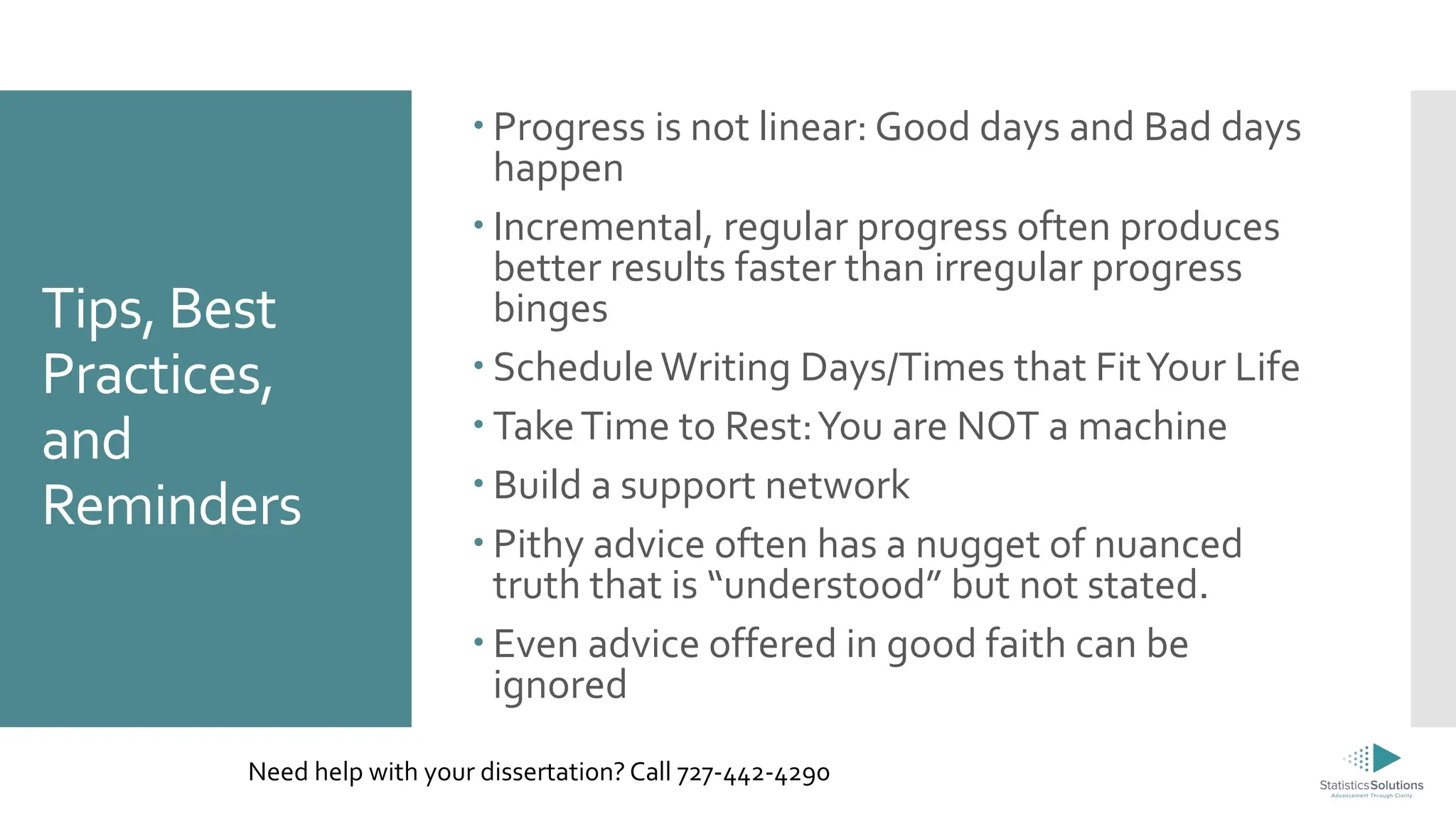 Tips, Best
Practices,
and
Reminders
 Progress is not linear: Good days and Bad days
happen
 Incremental, regular progress often produces
better results faster than irregular progress
binges
 ScheduleWriting Days/Times that FitYour Life
 TakeTime to Rest:You are NOT a machine
 Build a support network
 Pithy advice often has a nugget of nuanced
truth that is “understood” but not stated.
 Even advice offered in good faith can be
ignored
Need help with your dissertation? Call 727-442-4290
 