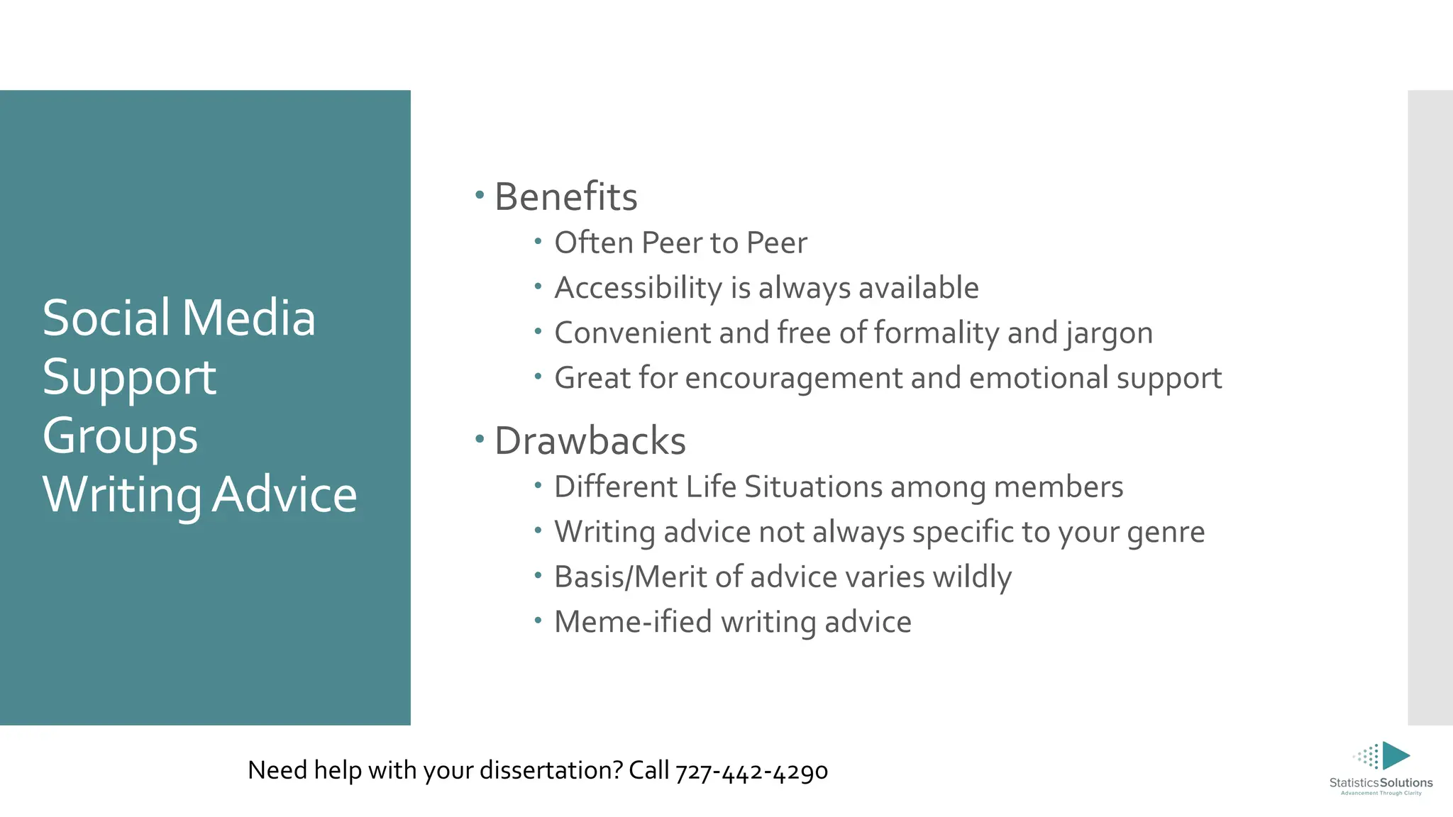 Social Media
Support
Groups
WritingAdvice
 Benefits
 Often Peer to Peer
 Accessibility is always available
 Convenient and free of formality and jargon
 Great for encouragement and emotional support
 Drawbacks
 Different Life Situations among members
 Writing advice not always specific to your genre
 Basis/Merit of advice varies wildly
 Meme-ified writing advice
Need help with your dissertation? Call 727-442-4290
 