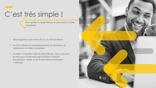 6
C’est très simple !
Pour quitter le mode Nebula et retourner en mode
standalone
▪ Désenregistrez votre Point d’Accès du Portail Nebula
▪ Le Point d’Accès va automatiquement se réinitialiser et
redémarrer en mode standalone
▪ Accèdez à l’interface web du Point d’Accès. Vous avez alors
le choix pour le paramètrage d’utiliser le Wizard
d’installation rapide ou de le faire directement dans
l’interface.
 