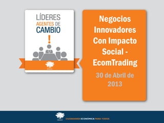 Negocios
Innovadores
Con Impacto
Social -
EcomTrading
30 de Abril de
2013
 