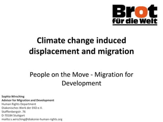 Climate change induced
                   displacement and migration

                    People on the Move - Migration for
                              Development
Sophia Wirsching
Advisor for Migration and Development
Human Rights Department
Diakonisches Werk der EKD e.V.
Stafflenbergstr. 76
D-70184 Stuttgart
mailto:s.wirsching@diakonie-human-rights.org
 