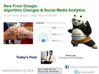 New From Google:
Algorithm Changes & Social Media Analytics
A Look Inside Google’s Latest Feature Releases




                                                              Travis Low,
          Today’s Host:                                 VP & Senior SEO Strategist



                                                                    facebook.com/webmarketing123
                             Dial: +1 (646) 307-1724
                             Access Code: 430-272-555
                                                                            @TravisLowSEO
 