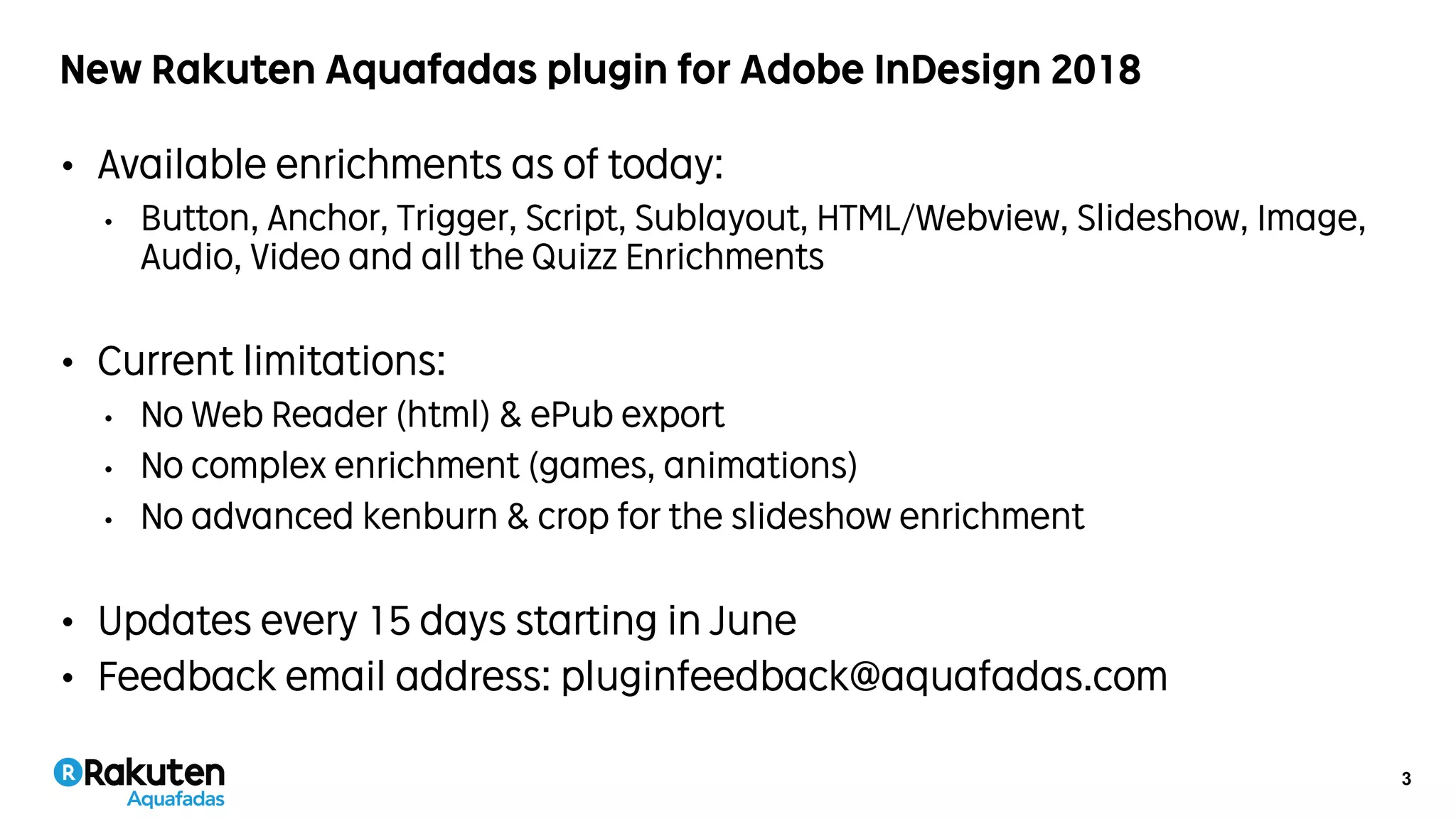 3
New Rakuten Aquafadas plugin for Adobe InDesign 2018
• Available enrichments as of today:
• Button, Anchor, Trigger, Script, Sublayout, HTML/Webview, Slideshow, Image,
Audio, Video and all the Quizz Enrichments
• Current limitations:
• No Web Reader (html) & ePub export
• No complex enrichment (games, animations)
• No advanced kenburn & crop for the slideshow enrichment
• Updates every 15 days starting in June
• Feedback email address: pluginfeedback@aquafadas.com
 