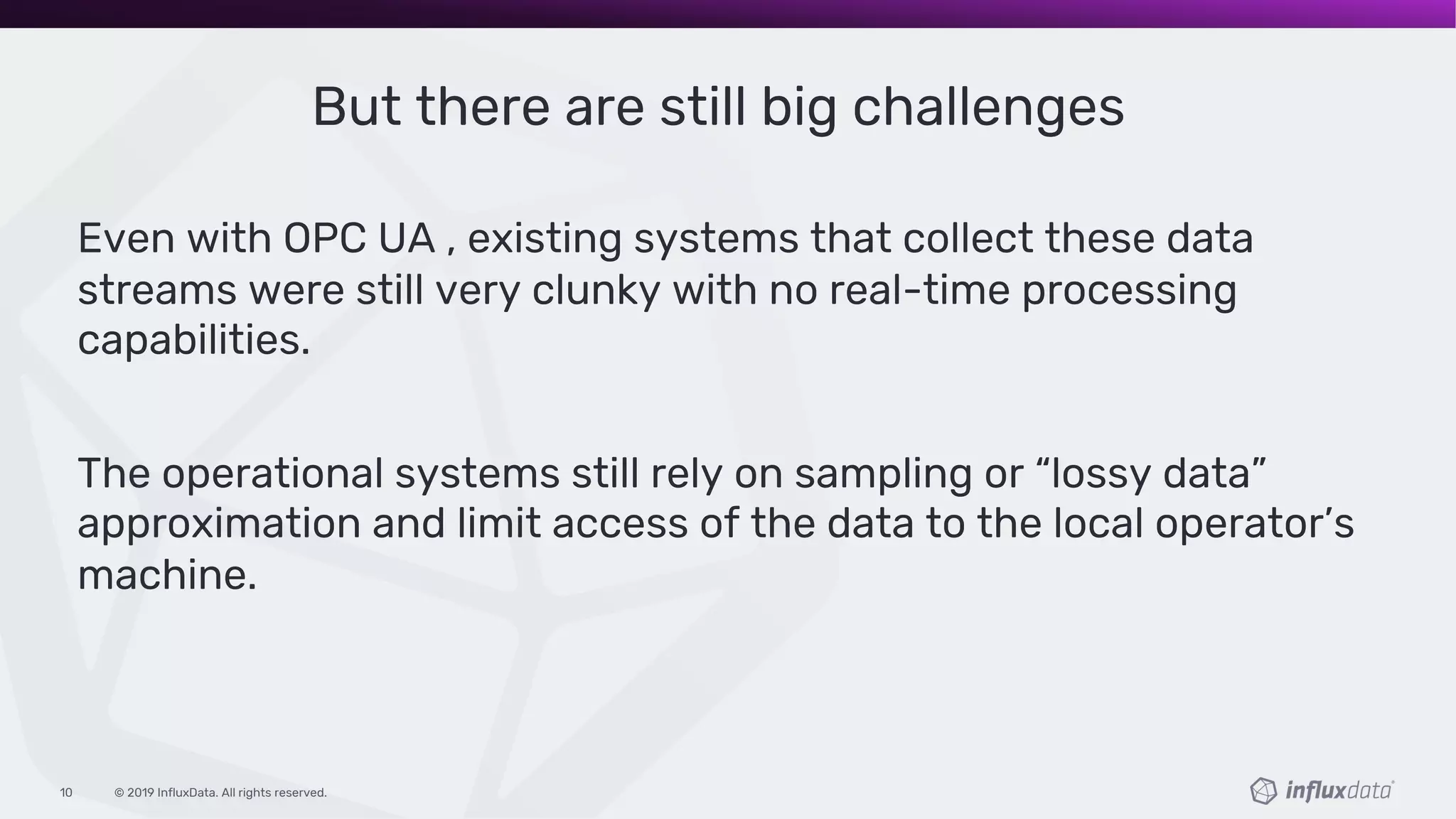 © 2019 InfluxData. All rights reserved.10
But there are still big challenges
Even with OPC UA , existing systems that collect these data
streams were still very clunky with no real-time processing
capabilities.
The operational systems still rely on sampling or “lossy data”
approximation and limit access of the data to the local operator’s
machine.
 