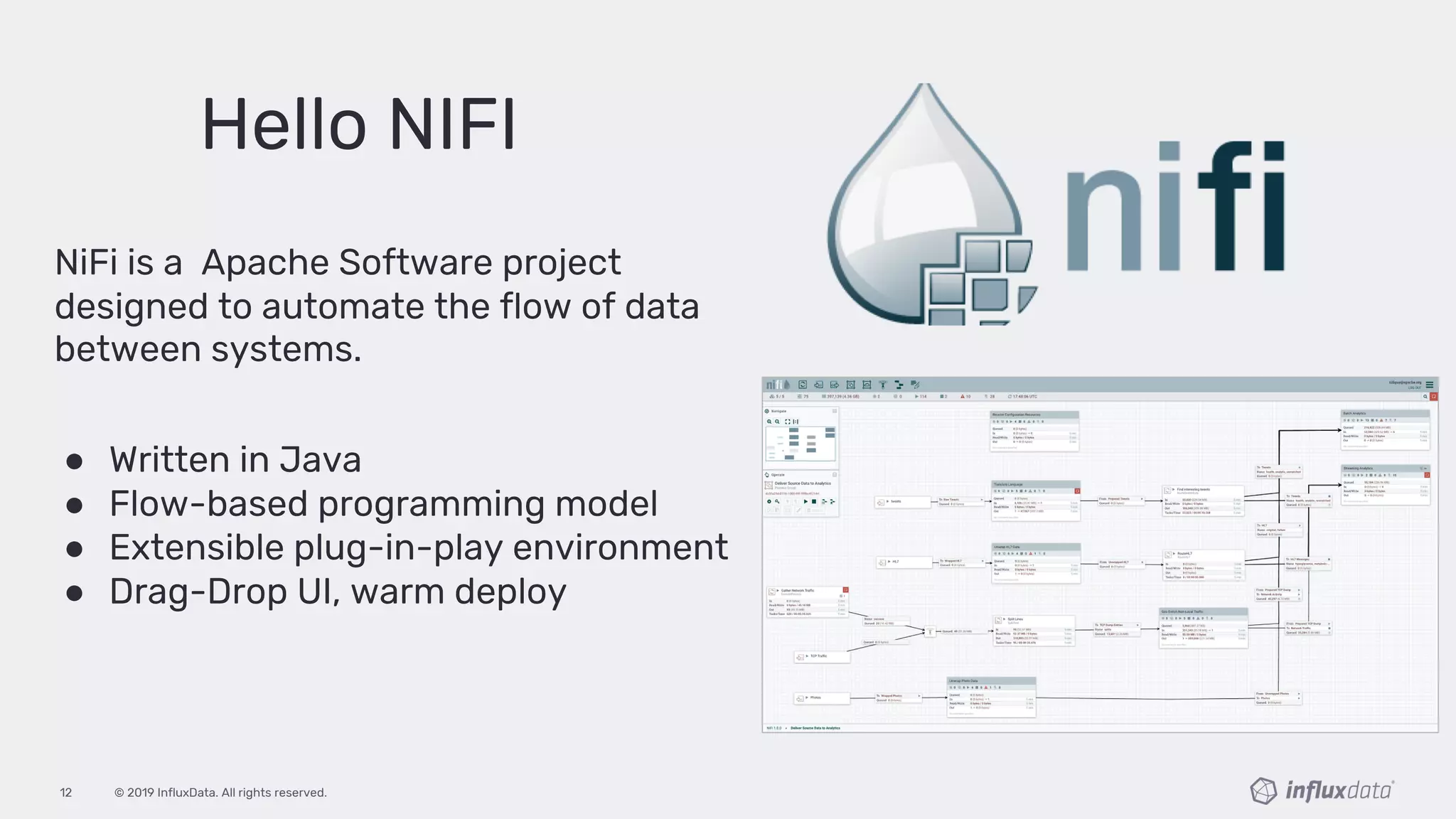 © 2019 InfluxData. All rights reserved.12
Hello NIFI
NiFi is a Apache Software project
designed to automate the flow of data
between systems.
● Written in Java
● Flow-based programming model
● Extensible plug-in-play environment
● Drag-Drop UI, warm deploy
 