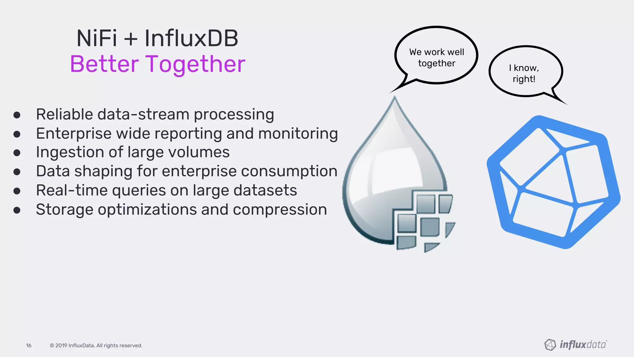 © 2019 InfluxData. All rights reserved.16
● Reliable data-stream processing
● Enterprise wide reporting and monitoring
● Ingestion of large volumes
● Data shaping for enterprise consumption
● Real-time queries on large datasets
● Storage optimizations and compression
We work well
together I know,
right!
NiFi + InfluxDB
Better Together
 