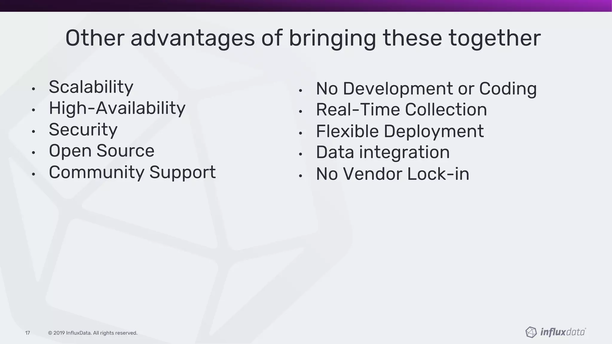 © 2019 InfluxData. All rights reserved.17
Other advantages of bringing these together
• Scalability
• High-Availability
• Security
• Open Source
• Community Support
• No Development or Coding
• Real-Time Collection
• Flexible Deployment
• Data integration
• No Vendor Lock-in
 