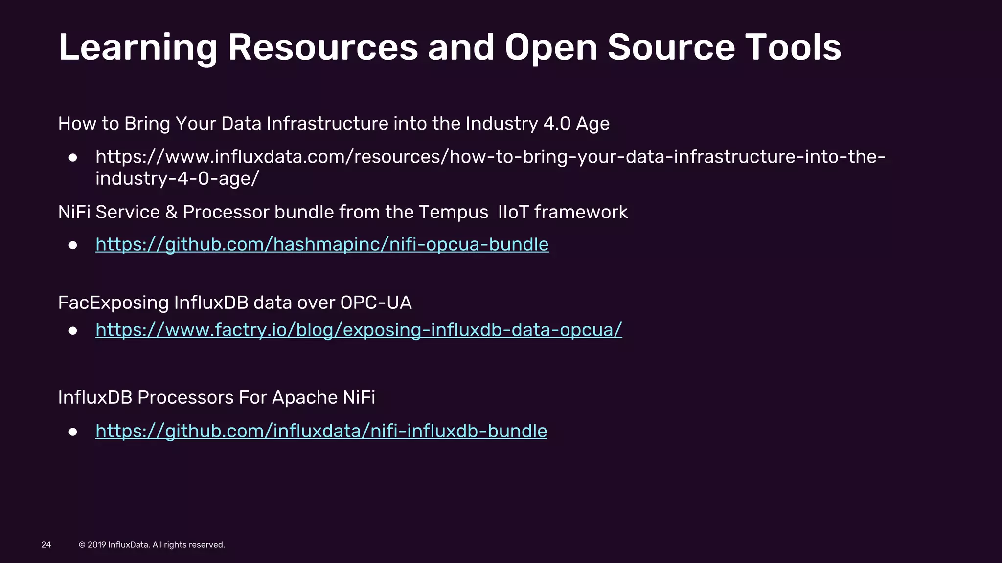© 2019 InfluxData. All rights reserved.24
Learning Resources and Open Source Tools
How to Bring Your Data Infrastructure into the Industry 4.0 Age
● https://www.influxdata.com/resources/how-to-bring-your-data-infrastructure-into-the-
industry-4-0-age/
NiFi Service & Processor bundle from the Tempus IIoT framework
● https://github.com/hashmapinc/nifi-opcua-bundle
FacExposing InfluxDB data over OPC-UA
● https://www.factry.io/blog/exposing-influxdb-data-opcua/
InfluxDB Processors For Apache NiFi
● https://github.com/influxdata/nifi-influxdb-bundle
 