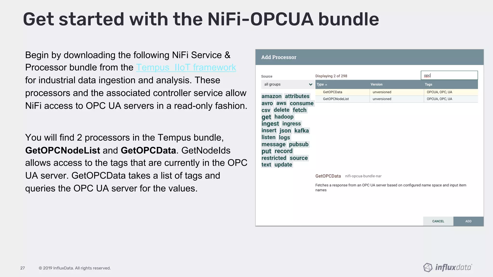 © 2019 InfluxData. All rights reserved.27
Begin by downloading the following NiFi Service &
Processor bundle from the Tempus IIoT framework
for industrial data ingestion and analysis. These
processors and the associated controller service allow
NiFi access to OPC UA servers in a read-only fashion.
You will find 2 processors in the Tempus bundle,
GetOPCNodeList and GetOPCData. GetNodeIds
allows access to the tags that are currently in the OPC
UA server. GetOPCData takes a list of tags and
queries the OPC UA server for the values.
Get started with the NiFi-OPCUA bundle
 