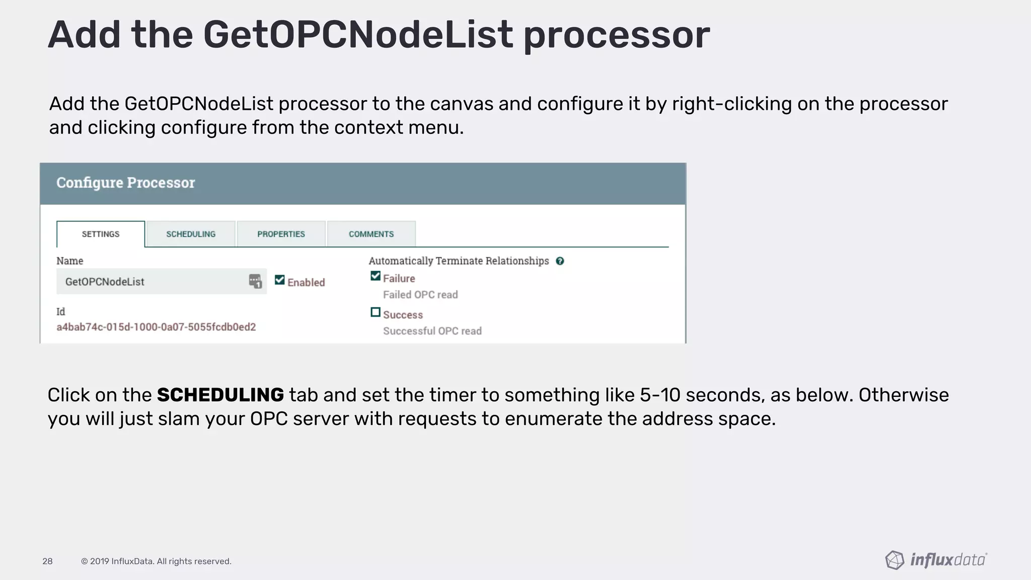 © 2019 InfluxData. All rights reserved.28
Add the GetOPCNodeList processor to the canvas and configure it by right-clicking on the processor
and clicking configure from the context menu.
Add the GetOPCNodeList processor
Click on the SCHEDULING tab and set the timer to something like 5-10 seconds, as below. Otherwise
you will just slam your OPC server with requests to enumerate the address space.
 