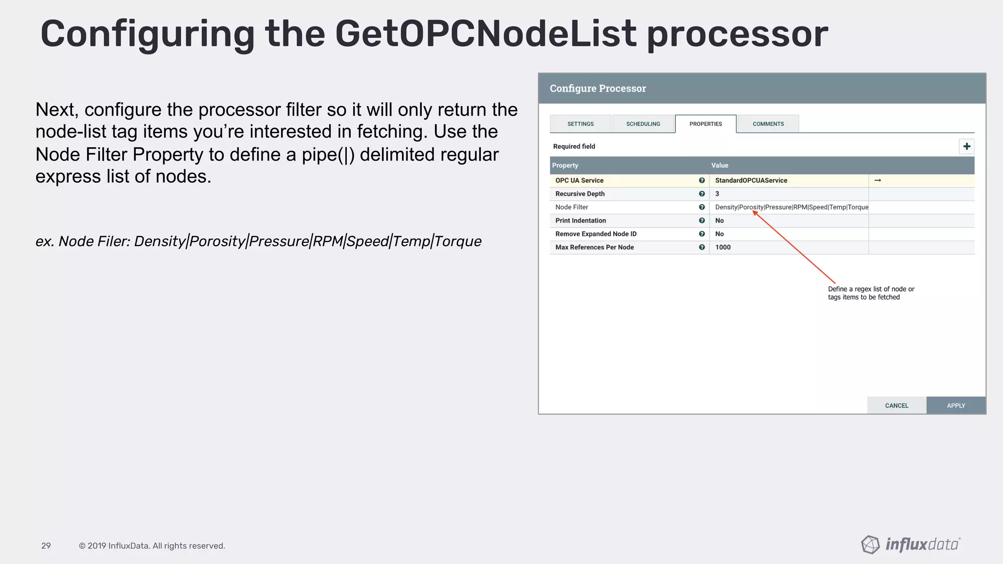 © 2019 InfluxData. All rights reserved.29
Configuring the GetOPCNodeList processor
Next, configure the processor filter so it will only return the
node-list tag items you’re interested in fetching. Use the
Node Filter Property to define a pipe(|) delimited regular
express list of nodes.
ex. Node Filer: Density|Porosity|Pressure|RPM|Speed|Temp|Torque
 