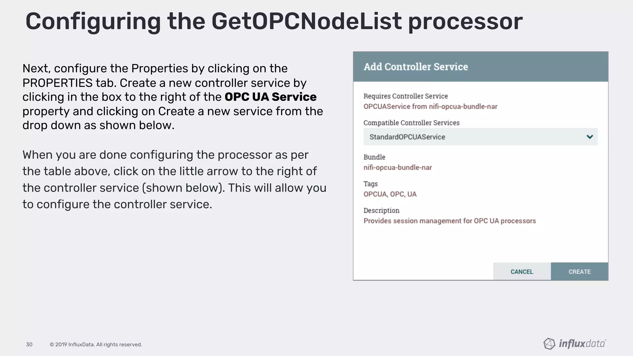 © 2019 InfluxData. All rights reserved.30
Configuring the GetOPCNodeList processor
Next, configure the Properties by clicking on the
PROPERTIES tab. Create a new controller service by
clicking in the box to the right of the OPC UA Service
property and clicking on Create a new service from the
drop down as shown below.
When you are done configuring the processor as per
the table above, click on the little arrow to the right of
the controller service (shown below). This will allow you
to configure the controller service.
 
