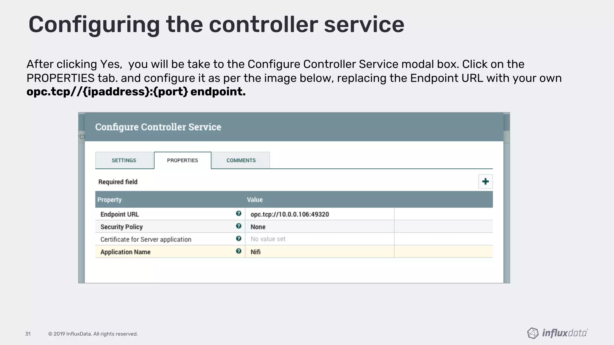 © 2019 InfluxData. All rights reserved.31
After clicking Yes, you will be take to the Configure Controller Service modal box. Click on the
PROPERTIES tab. and configure it as per the image below, replacing the Endpoint URL with your own
opc.tcp//{ipaddress}:{port} endpoint.
Configuring the controller service
 