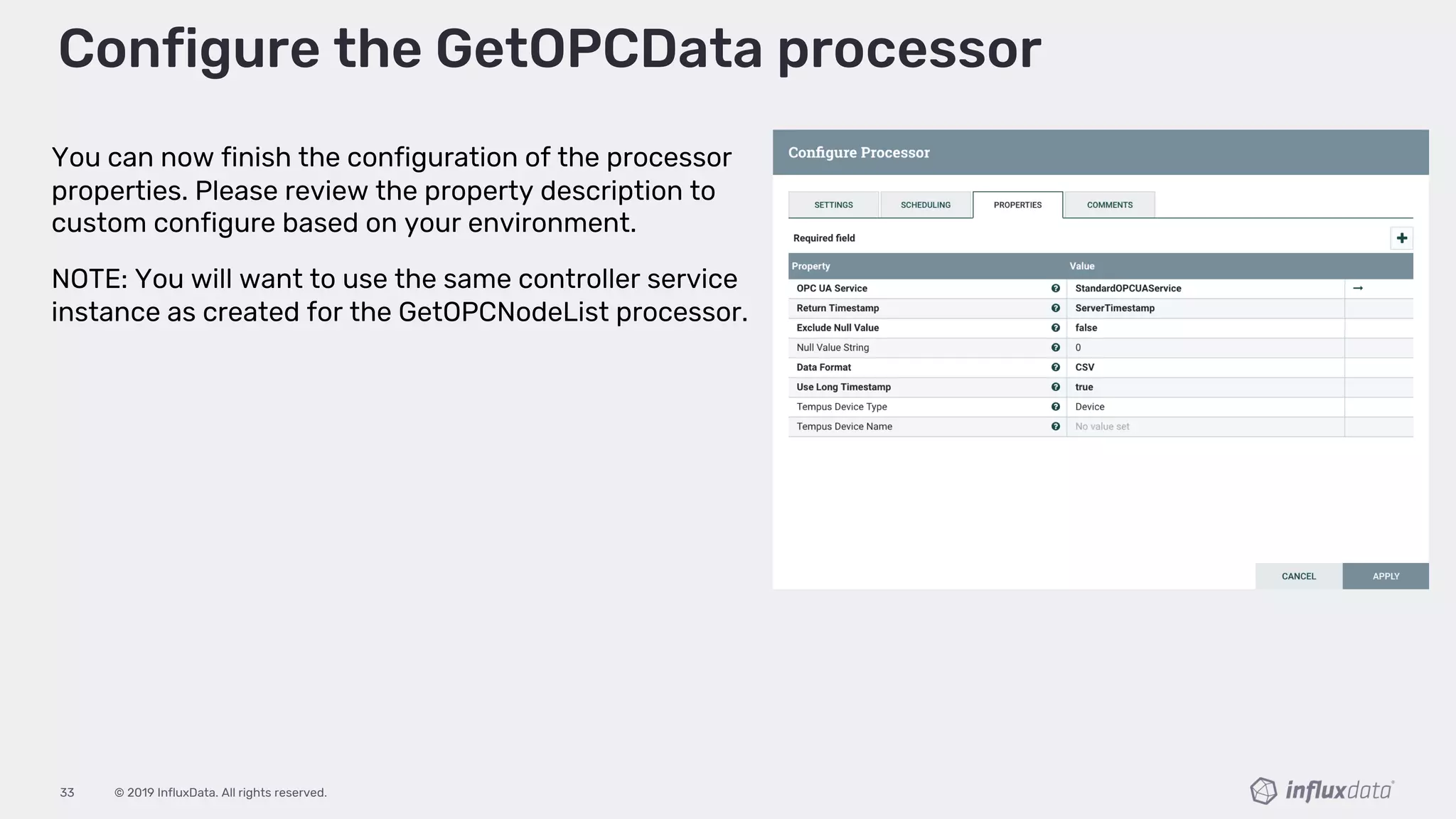 © 2019 InfluxData. All rights reserved.33
Configure the GetOPCData processor
You can now finish the configuration of the processor
properties. Please review the property description to
custom configure based on your environment.
NOTE: You will want to use the same controller service
instance as created for the GetOPCNodeList processor.
 