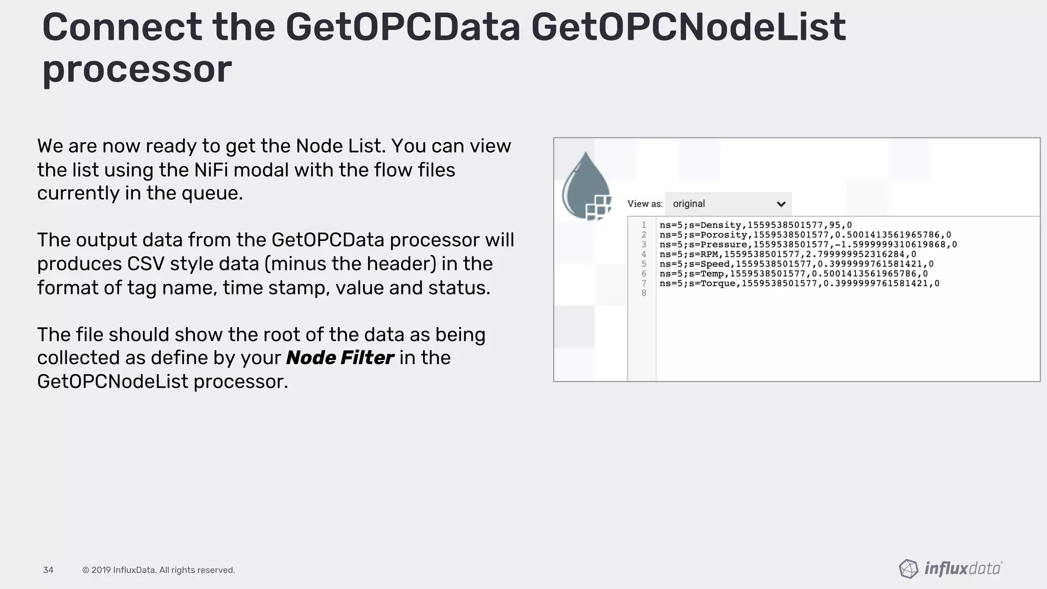 © 2019 InfluxData. All rights reserved.34
Connect the GetOPCData GetOPCNodeList
processor
We are now ready to get the Node List. You can view
the list using the NiFi modal with the flow files
currently in the queue.
The output data from the GetOPCData processor will
produces CSV style data (minus the header) in the
format of tag name, time stamp, value and status.
The file should show the root of the data as being
collected as define by your Node Filter in the
GetOPCNodeList processor.
 