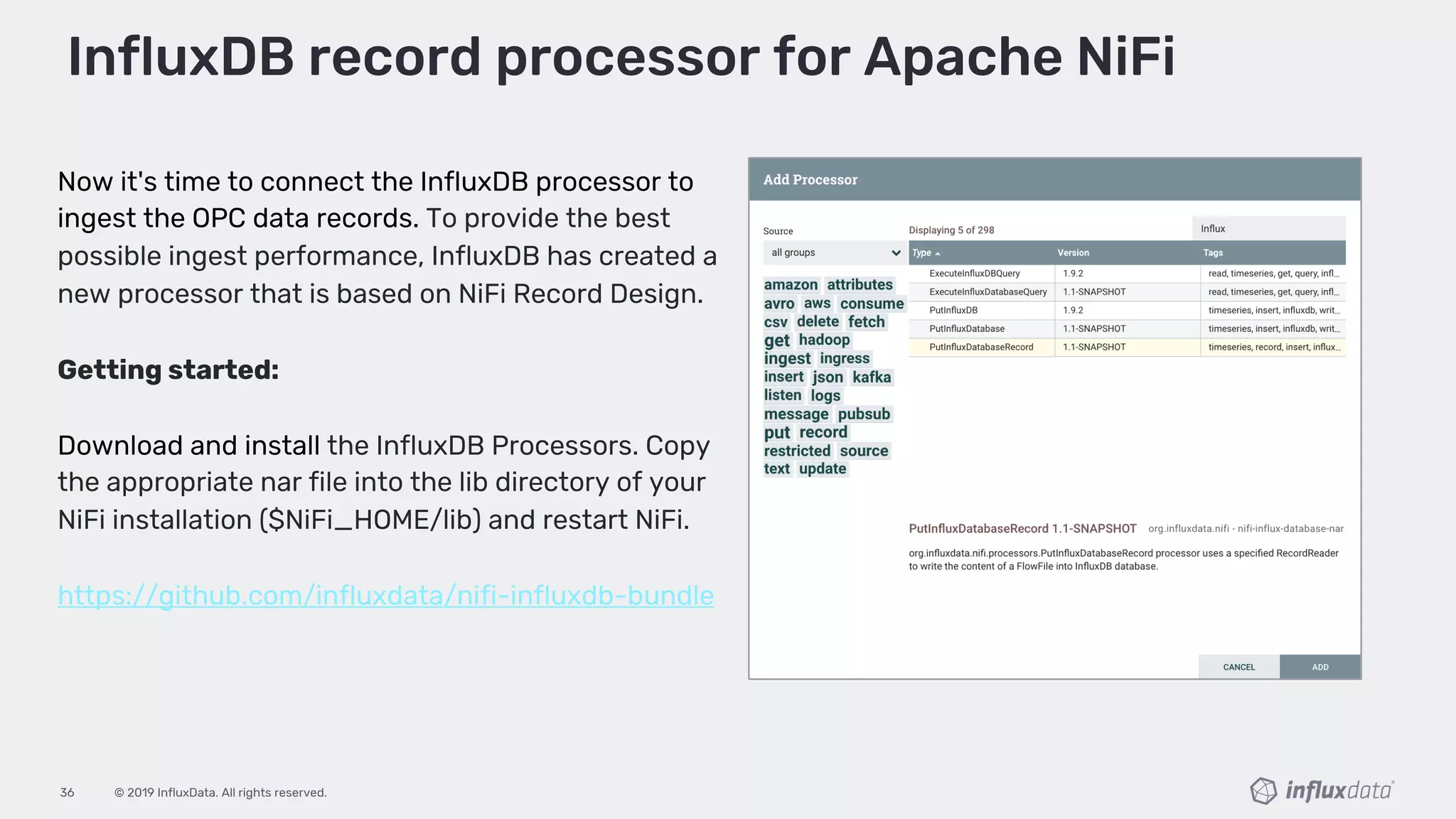 © 2019 InfluxData. All rights reserved.36
Now it's time to connect the InfluxDB processor to
ingest the OPC data records. To provide the best
possible ingest performance, InfluxDB has created a
new processor that is based on NiFi Record Design.
Getting started:
Download and install the InfluxDB Processors. Copy
the appropriate nar file into the lib directory of your
NiFi installation ($NiFi_HOME/lib) and restart NiFi.
https://github.com/influxdata/nifi-influxdb-bundle
InfluxDB record processor for Apache NiFi
 