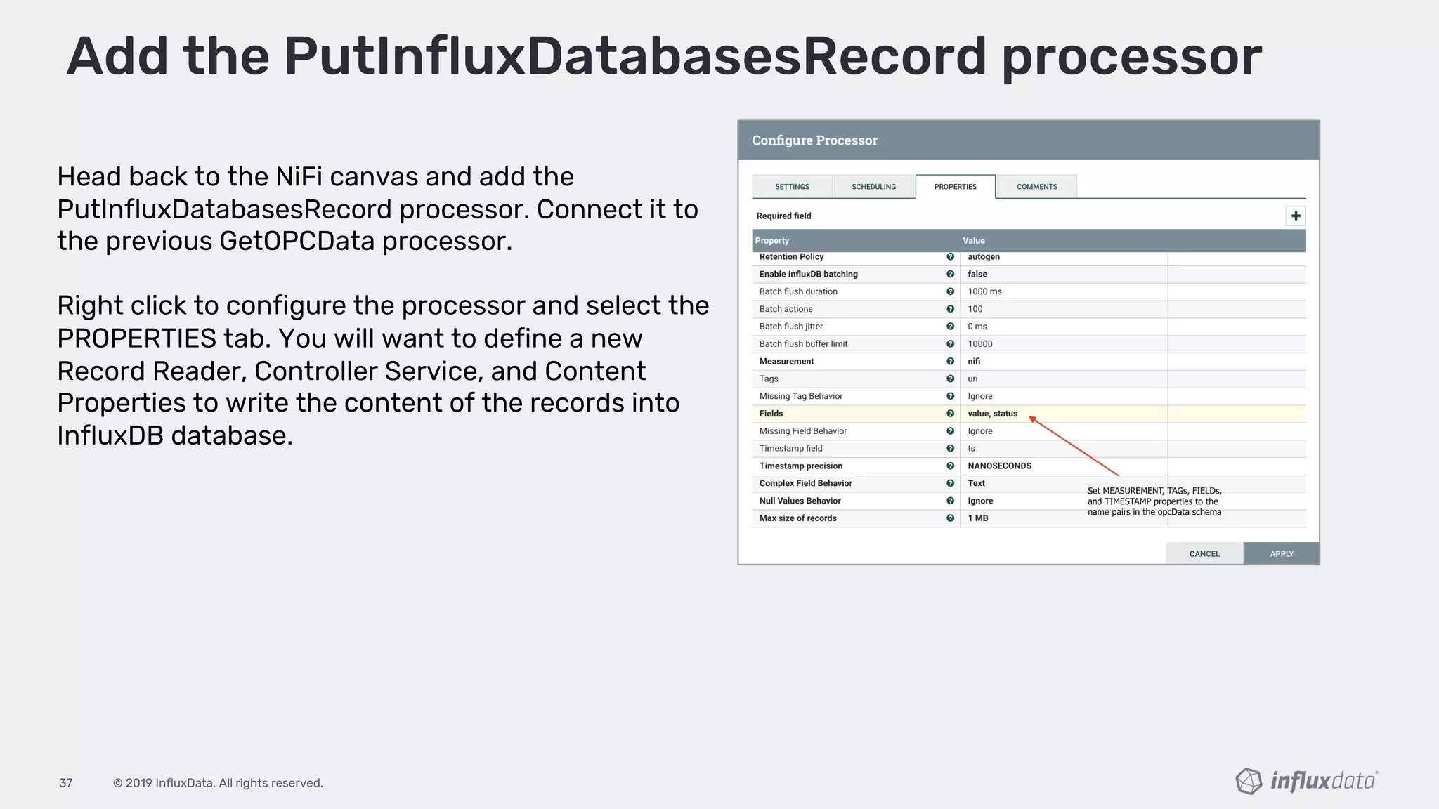 © 2019 InfluxData. All rights reserved.37
Head back to the NiFi canvas and add the
PutInfluxDatabasesRecord processor. Connect it to
the previous GetOPCData processor.
Right click to configure the processor and select the
PROPERTIES tab. You will want to define a new
Record Reader, Controller Service, and Content
Properties to write the content of the records into
InfluxDB database.
Add the PutInfluxDatabasesRecord processor
 