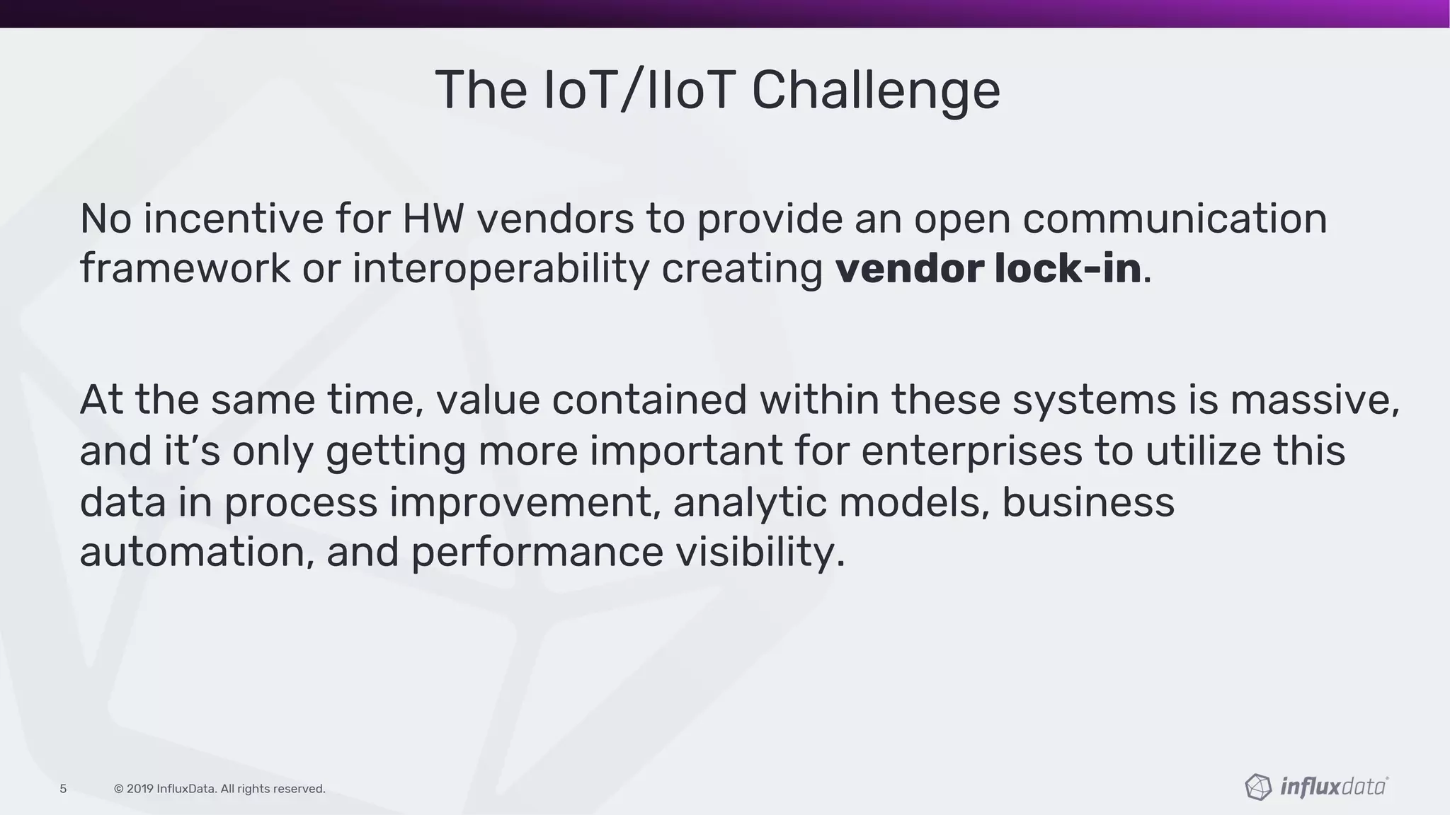 © 2019 InfluxData. All rights reserved.5
The IoT/IIoT Challenge
No incentive for HW vendors to provide an open communication
framework or interoperability creating vendor lock-in.
At the same time, value contained within these systems is massive,
and it’s only getting more important for enterprises to utilize this
data in process improvement, analytic models, business
automation, and performance visibility.
 
