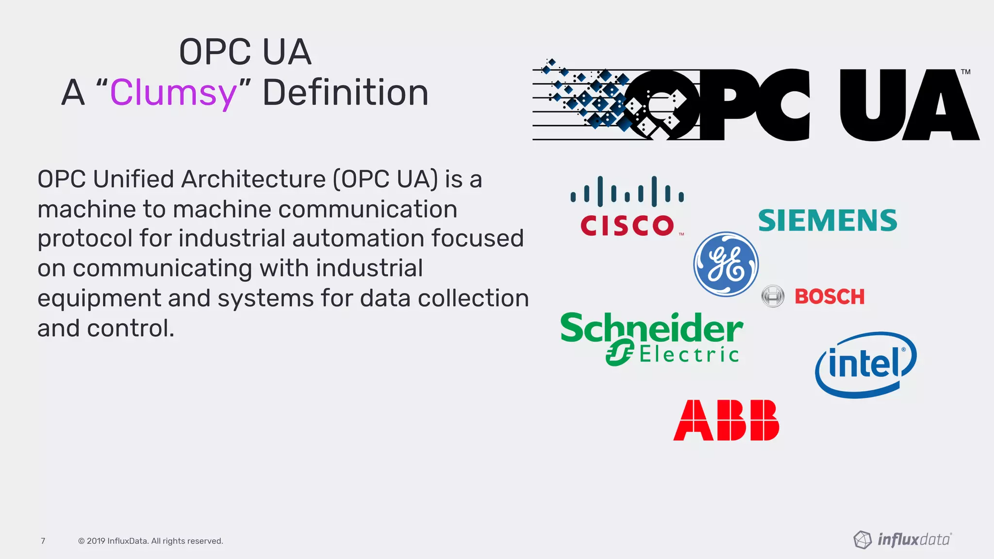 © 2019 InfluxData. All rights reserved.7
OPC UA
A “Clumsy” Definition
OPC Unified Architecture (OPC UA) is a
machine to machine communication
protocol for industrial automation focused
on communicating with industrial
equipment and systems for data collection
and control.
 