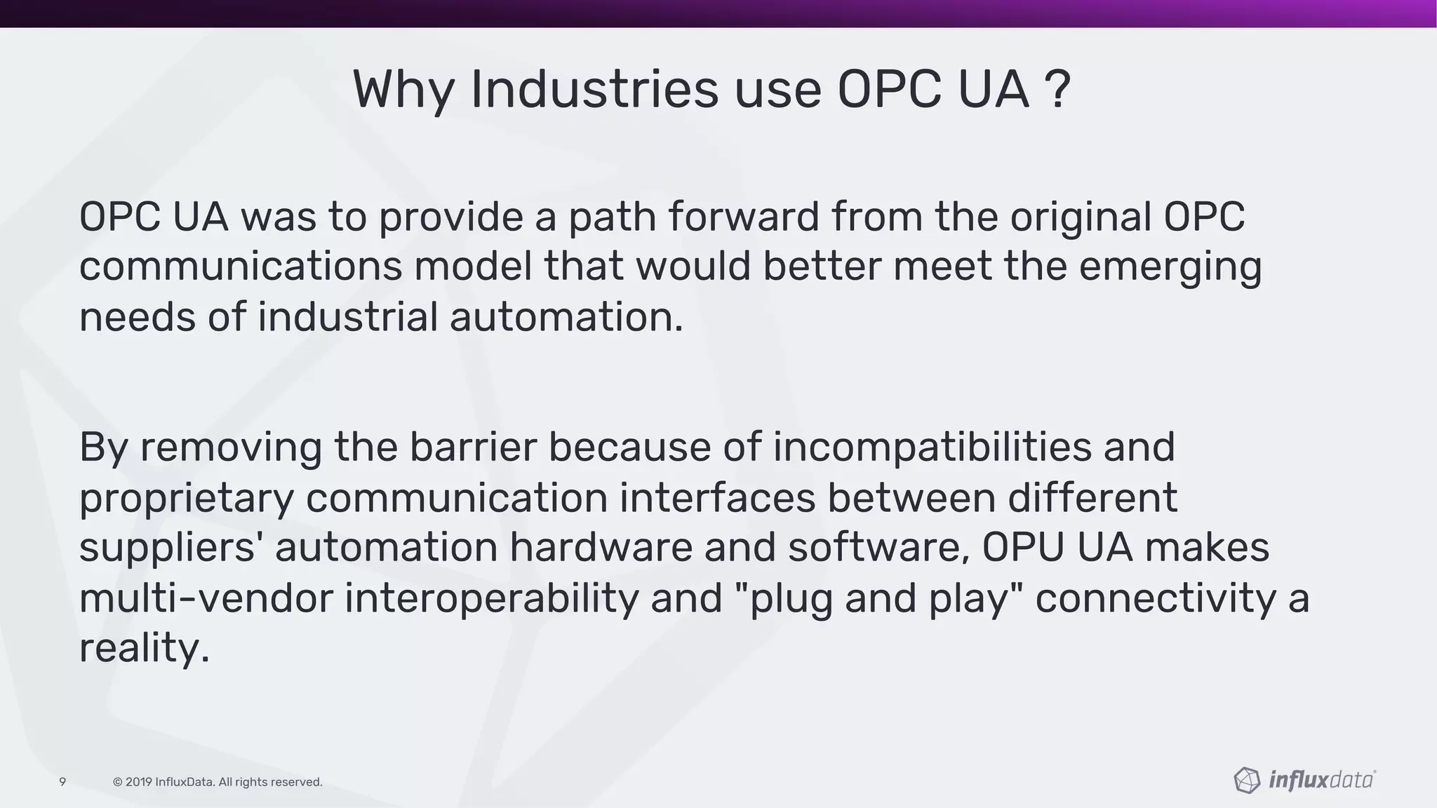 © 2019 InfluxData. All rights reserved.9
Why Industries use OPC UA ?
OPC UA was to provide a path forward from the original OPC
communications model that would better meet the emerging
needs of industrial automation.
By removing the barrier because of incompatibilities and
proprietary communication interfaces between different
suppliers' automation hardware and software, OPU UA makes
multi-vendor interoperability and "plug and play" connectivity a
reality.
 