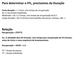 Para	
  determinar	
  o	
  FFL,	
  precisamos	
  da	
  Duração	
  
!
Curta	
  duração	
  =	
  <	
  1	
  hora,	
  com	
  tempo	
  de	
  recuperação	
  	
  
de	
  1.2	
  do	
  tempo	
  trabalhado.	
  
Moderada	
  =	
  de	
  1	
  a	
  2	
  horas.	
  com	
  tempo	
  de	
  recuperação	
  de	
  0.3.	
  
Longa	
  duração	
  =	
  de	
  2	
  a	
  8	
  horas	
  (com	
  padrões	
  de	
  pausas:	
  almoço,	
  café…)	
  
!
!
Relação	
  
Recuperação	
  =	
  (TP/TT)	
  
!
Ex.:	
  A	
  aAvidade	
  dura	
  45	
  minutos,	
  com	
  tempo	
  para	
  recuperação	
  de	
  54	
  minutos,	
  
antes	
  de	
  iniciar	
  a	
  nova	
  sequência	
  de	
  levantamentos.	
  
!
Recuperação	
  =	
  54/45	
  =	
  1.2	
  
!
TP	
  =	
  Tempo	
  de	
  pausas	
  
TT	
  =	
  Tempo	
  trabalhado	
  
 
