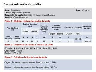 Formulário	
  de	
  análise	
  do	
  trabalho
Setor: Qualidade. Data: 07/06/14 !
Tarefa: Inspeção de pacotes. !
Descrição da tarefa: Inspeção de caixas em prateleiras.!
Analista: Omar Alexandre
Passo 1 - Medida e registro dos dados da tarefa
Peso do objeto!
(kg)
Posição das mãos!
(cm) Distância
Vertical
Percorrida!
(cm)
Ângulo de
Assimetria!
(graus)
Frequência Duração
Qualidade
da Pega
Origem Destino
Origem Destino Lev./min Horas
Peso!
(máximo)
Peso!
(médio)
H V H V D A A F
de 1 a 2
QP
10 10 25 55 50 140 85 0 0 9 Razoável
Passo 2 - Determinar os fatores e calcular os LPRs
Fórmula: LPR = Cc x FDH x FAV x FDVP x FA x FFL x FQP!
Origem: LPR = 23 x !
Destino: LPR = 23 x
Passo 3 - Calcular o Índice de Levantamento
Origem: Índice de Levantamento = Peso do objeto / LPR = !
!
Destino: Índice de Levantamento = Peso do objeto / LPR =
 
