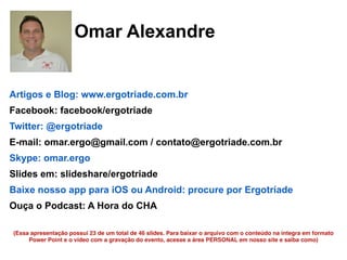 58
Omar Alexandre
Artigos e Blog: www.ergotriade.com.br
Facebook: facebook/ergotriade
Twitter: @ergotriade
E-mail: omar.ergo@gmail.com / contato@ergotriade.com.br
Skype: omar.ergo
Slides em: slideshare/ergotriade
Baixe nosso app para iOS ou Android: procure por Ergotríade
Ouça o Podcast: A Hora do CHA
(Essa apresentação possui 23 de um total de 46 slides. Para baixar o arquivo com o conteúdo na íntegra em formato
Power Point e o vídeo com a gravação do evento, acesse a área PERSONAL em nosso site e saiba como)
 