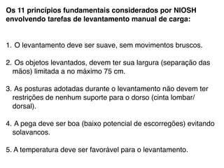 Os 11 princípios fundamentais considerados por NIOSH
envolvendo tarefas de levantamento manual de carga:!
!
!
1. O levantamento deve ser suave, sem movimentos bruscos.!
!
2. Os objetos levantados, devem ter sua largura (separação das
mãos) limitada a no máximo 75 cm.!
!
3. As posturas adotadas durante o levantamento não devem ter
restrições de nenhum suporte para o dorso (cinta lombar/
dorsal). !
!
4. A pega deve ser boa (baixo potencial de escorregões) evitando
solavancos.!
!
5. A temperatura deve ser favorável para o levantamento.!
 