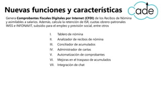 I. Tablero de nómina
II. Analizador de recibos de nómina
III. Conciliador de acumulados
IV. Administrador de cartas
V. Automatización de comprobantes
VI. Mejoras en el traspaso de acumulados
VII. Integración de chat
Nuevas funciones y características
Genera Comprobantes Fiscales Digitales por Internet (CFDI) de los Recibos de Nómina
y asimilables a salarios. Además, calcula la retención de ISR, cuotas obrero-patronales
IMSS e INFONAVIT, subsidio para el empleo y previsión social, entre otros
 