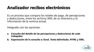 Analizador recibos electrónicos
Es un proceso que compara los totales de pago, de percepciones
y deducciones, entre los archivos XML de un directorio y la
información de la nomina actual.
Integrado con las opciones:
a. Consulta del detalle de las percepciones y deducciones de cada
trabajador.
b. Exportación de la consulta a: Excel, Texto delimitado, HTML y XML.
 