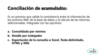 Conciliación de acumulados
Es un proceso que valida la consistencia entre la información de
los archivos XML de la base de datos y el cálculo de las nóminas
seleccionadas. Integrado con las opciones:
a. Consolidado por nómina
b. Detalle por trabajador
c. Exportación de la consulta a: Excel, Texto delimitado,
HTML y XML
 