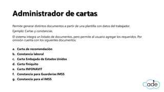 Administrador de cartas
Permite generar distintos documentos a partir de una plantilla con datos del trabajador.
Ejemplo: Cartas y constancias.
El sistema integra un listado de documentos, pero permite al usuario agregar los requeridos. Por
omisión cuenta con los siguientes documentos:
a. Carta de recomendación
b. Constancia laboral
c. Carta Embajada de Estados Unidos
d. Carta finiquito
e. Carta INFONAVIT
f. Constancia para Guarderías IMSS
g. Constancia para el IMSS
 