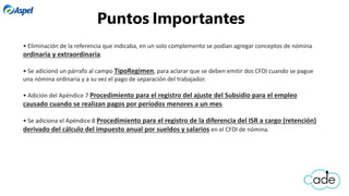 • Eliminación de la referencia que indicaba, en un solo complemento se podían agregar conceptos de nómina
ordinaria y extraordinaria.
• Se adicionó un párrafo al campo TipoRegimen, para aclarar que se deben emitir dos CFDI cuando se pague
una nómina ordinaria y a su vez el pago de separación del trabajador.
• Adición del Apéndice 7 Procedimiento para el registro del ajuste del Subsidio para el empleo
causado cuando se realizan pagos por períodos menores a un mes.
• Se adiciona el Apéndice 8 Procedimiento para el registro de la diferencia del ISR a cargo (retención)
derivado del cálculo del impuesto anual por sueldos y salarios en el CFDI de nómina.
Puntos Importantes
 