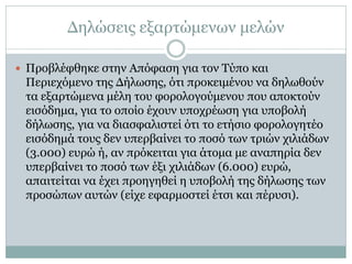 Δηλώσεις εξαρτώμενων μελών
 Προβλέφθηκε στην Απόφαση για τον Τύπο και
Περιεχόμενο της Δήλωσης, ότι προκειμένου να δηλωθούν
τα εξαρτώμενα μέλη του φορολογούμενου που αποκτούν
εισόδημα, για το οποίο έχουν υποχρέωση για υποβολή
δήλωσης, για να διασφαλιστεί ότι το ετήσιο φορολογητέο
εισόδημά τους δεν υπερβαίνει το ποσό των τριών χιλιάδων
(3.000) ευρώ ή, αν πρόκειται για άτομα με αναπηρία δεν
υπερβαίνει το ποσό των έξι χιλιάδων (6.000) ευρώ,
απαιτείται να έχει προηγηθεί η υποβολή της δήλωσης των
προσώπων αυτών (είχε εφαρμοστεί έτσι και πέρυσι).
 