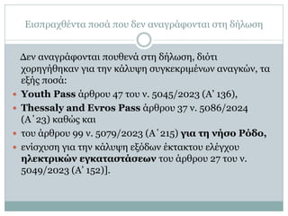 Εισπραχθέντα ποσά που δεν αναγράφονται στη δήλωση
Δεν αναγράφονται πουθενά στη δήλωση, διότι
χορηγήθηκαν για την κάλυψη συγκεκριμένων αναγκών, τα
εξής ποσά:
 Youth Pass άρθρου 47 του ν. 5045/2023 (Α’ 136),
 Thessaly and Evros Pass άρθρου 37 ν. 5086/2024
(Α΄23) καθώς και
 του άρθρου 99 ν. 5079/2023 (Α΄215) για τη νήσο Ρόδο,
 ενίσχυση για την κάλυψη εξόδων έκτακτου ελέγχου
ηλεκτρικών εγκαταστάσεων του άρθρου 27 του ν.
5049/2023 (Α’ 152)].
 
