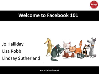 Welcome to Facebook 101




Jo Halliday
Lisa Robb
Lindsay Sutherland

                 www.petnet.co.uk
 