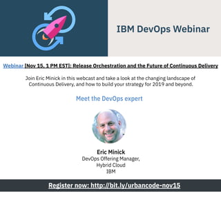 Join Eric Minick in this webcast and take a look at the changing landscape of
Continuous Delivery, and how to build your strategy for 2019 and beyond.
Register now: http://bit.ly/urbancode-nov15
Meet the DevOps expert 
Webinar [Nov 15, 1 PM EST]: Release Orchestration and the Future of Continuous Delivery
Eric Minick
DevOps Offering Manager,
Hybrid Cloud
IBM
 