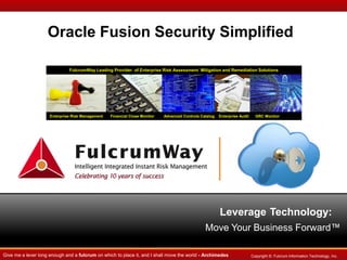 Oracle Fusion Security Simplified
FulcrumWay Leading Provider of Enterprise Risk Assessment Mitigation and Remediation Solutions

Enterprise Risk Management

Financial Close Monitor

Advanced Controls Catalog

Enterprise Audit

GRC Monitor

Leverage Technology:
Move Your Business Forward™
Give me a lever long enough and a fulcrum on which to place it, and I shall move the world - Archimedes

Copyright ©. Fulcrum Information Technology, Inc.

 
